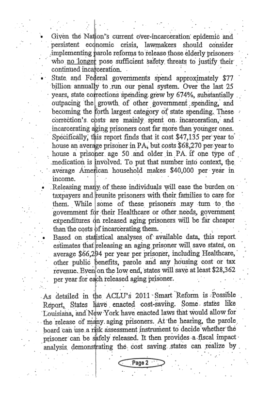 * Givén the Natfon’s current over-incarceration epidemic and persistent e implementing fnomic ~crisis, lswmakers should cansider arole reforms to felease those elderly prisoners who no longet pose sufficient safety. threats to justify their continued incafceration. + State and F eral goveriments spend approximately $77 ‘billion annually to run our penal system. Over the last 25 years, state cofrections épending grew by 674%, substantially .. outpecing the| growth, of ofher government spending, and ‘becoming the Forth largest category of state spending. These correétion’s. cpsts are mainly spent on. incarcerafion, and incarcerating aging prisoners cost far more than younger ones. Spécifically, this report finds that it cost $47,135 per year to” ‘house an averdge prisoner in PA; but costs $68,270 per year to house a prisoper. age 50 and older in PA if one type of medication is [nvolved. To put that number into context, the avérage Amefican household makes $40,000 per year in income. + Releasing many. of these individuals will ease the burden on taxpayers and them. While govermment f expenditures than the costs eunite prisoners with their families to care for some of these prisoners may tum to_the fr their Healthcare or other needs, govermment i released aging prisoners will be far cheaper f incarcerating them. + Based on stafistical analyses of available data, this report. estimates that average $66,2 other public revenue. Byei) per year for Ireleasing an aging prisoner will save states, o 4 per year per prisoner, including Healthere, benefits, parole and any housing cost or tax on the low end, states will save at least $28,362 ich released aging prisoner. As detailed in the ACLU’S 2011 -Smart Reform is -Rossible Repart, States Louisiais, and N the release of i ‘board can use.a r ‘prisoner can be s ‘analysis. demonst lave . enacted cost-saving. Some. states like York have enacted laws that would allow for iny.aging prisoners. At the hearing, the parcle sl dssessment instrusient to decide whether the pfely released. It then provides-a fiscal impact rating the. cost saving. states can realize by